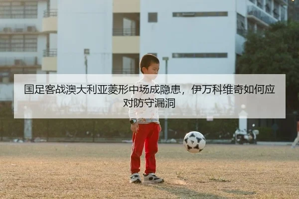国足客战澳大利亚菱形中场成隐患，伊万科维奇如何应对防守漏洞（PG）
