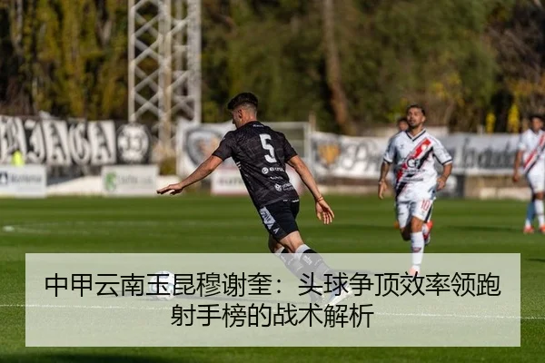中甲云南玉昆穆谢奎：头球争顶效率领跑射手榜的战术解析